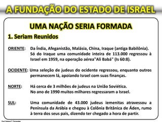 ORIENTE: Da Índia, Afeganistão, Malásia, China, Iraque (antiga Babilônia).
Só do Iraque uma comunidade inteira de 113.000 regressou à
Israel em 1959, na operação aérea"Ali Babá" (Is 60:8).
OCIDENTE: Uma seleção de judeus do ocidente regressou, enquanto outros
permanecem lá, apoiando Israel com suas finanças.
NORTE: Há cerca de 3 milhões de judeus na União Soviética.
No ano de 1990 muitos milhares regressaram a Israel.
SUL: Uma comunidade de 43.000 judeus iemenitas atravessou a
Península da Arábia e chegou à Colônia Britânica de Áden, rumo
à terra dos seus pais, dizendo ter chegado a hora de partir.
A FUNDAÇÃO DO ESTADO DE ISRAEL
 