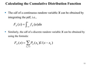 Calculating the Cumulative Distribution Function
 The cdf of a continuous random variable X can be obtained by
integrating the pdf, i.e.,
 Similarly, the cdf of a discrete random variable X can be obtained by
using the formula:



x
X
X du
u
f
x
F )
(
)
(




x
x
k
k
X
X
k
x
x
U
x
P
x
F )
(
)
(
)
(
11
 