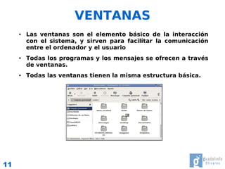 VENTANAS
     ●   Las ventanas son el elemento básico de la interacción
         con el sistema, y sirven para facilitar la comunicación
         entre el ordenador y el usuario
     ●   Todas los programas y los mensajes se ofrecen a través
         de ventanas.
     ●   Todas las ventanas tienen la misma estructura básica.




11
 