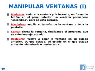 MANIPULAR VENTANAS (I)
     ●   Minimizar: reduce la ventana y la incrusta, en forma de
         botón, en el panel inferior. La ventana permanece
         "escondida", pero no está cerrada.
     ●   Maximizar: amplía el tamaño de la ventana a toda la
         pantalla.
     ●   Cerrar: cierra la ventana, finalizando el programa que
         se estuviera ejecutando.
     ●   Restaurar: vuelve a dejar la ventana en su estado
         anterior. ¿A que estado? Al estado en el que estaba
         antes de minimizarla o maximizarla.




12
 