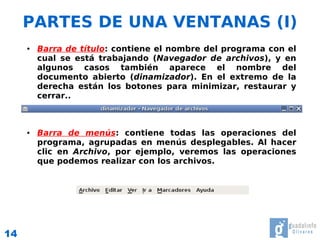 PARTES DE UNA VENTANAS (I)
     ●   Barra de título: contiene el nombre del programa con el
         cual se está trabajando (Navegador de archivos), y en
         algunos casos también aparece el nombre del
         documento abierto (dinamizador). En el extremo de la
         derecha están los botones para minimizar, restaurar y
         cerrar..



     ●   Barra de menús: contiene todas las operaciones del
         programa, agrupadas en menús desplegables. Al hacer
         clic en Archivo, por ejemplo, veremos las operaciones
         que podemos realizar con los archivos.




14
 