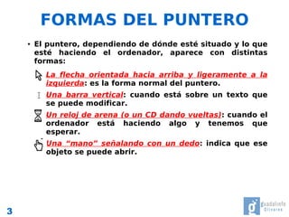 FORMAS DEL PUNTERO
    ●   El puntero, dependiendo de dónde esté situado y lo que
        esté haciendo el ordenador, aparece con distintas
        formas:
         •   La flecha orientada hacia arriba y ligeramente a la
             izquierda: es la forma normal del puntero.
         •   Una barra vertical: cuando está sobre un texto que
             se puede modificar.
         •   Un reloj de arena (o un CD dando vueltas): cuando el
             ordenador está haciendo algo y tenemos que
             esperar.
         •   Una “mano” señalando con un dedo: indica que ese
             objeto se puede abrir.




3
 