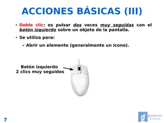 ACCIONES BÁSICAS (III)
    ●   Doble clic: es pulsar dos veces muy seguidas con el
        botón izquierdo sobre un objeto de la pantalla.
    ●   Se utiliza para:
         ✔   Abrir un elemento (generalmente un icono).




      Botón izquierdo
    2 clics muy seguidos




7
 
