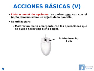 ACCIONES BÁSICAS (V)
    ●   Lista o menú de opciones: es pulsar una vez con el
        botón derecho sobre un objeto de la pantalla.
    ●   Se utiliza para:
         ✔   Mostrar un menú emergente con las operaciones que
             se puede hacer con dicho objeto.



                                          Botón derecho
                                              1 clic




9
 