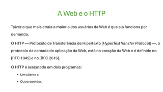 A Web e o HTTP
Talvez o que mais atraia a maioria dos usuários da Web é que ela funciona por
demanda.
O HTTP — Protocolo de Transferência de Hipertexto (HyperTextTransfer Protocol) —, o
protocolo da camada de aplicação da Web, está no coração da Web e é definido no
[RFC 1945] e no [RFC 2616].
O HTTP é executado em dois programas:
• Um cliente e
• Outro servidor.
 