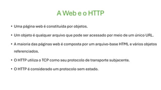 A Web e o HTTP
• Uma página web é constituída por objetos.
• Um objeto é qualquer arquivo que pode ser acessado por meio de um único URL.
• A maioria das páginas web é composta por um arquivo-base HTML e vários objetos
referenciados.
• O HTTP utiliza o TCP como seu protocolo de transporte subjacente.
• O HTTP é considerado um protocolo sem estado.
 