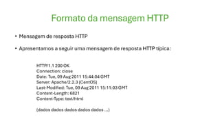 Formato da mensagem HTTP
• Mensagem de resposta HTTP
• Apresentamos a seguir uma mensagem de resposta HTTP típica:
HTTP/1.1 200 OK
Connection: close
Date: Tue, 09 Aug 2011 15:44:04 GMT
Server: Apache/2.2.3 (CentOS)
Last-Modified: Tue, 09 Aug 2011 15:11:03 GMT
Content-Length: 6821
Content-Type: text/html
(dados dados dados dados dados ...)
 