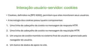 Interação usuário-servidor: cookies
• Cookies, definidos na [RFC 6265], permitem que sites monitorem seus usuários.
• A tecnologia dos cookies possui quatro componentes:
1. Uma linha de cabeçalho de cookie na mensagem de resposta HTTP.
2. Uma linha de cabeçalho de cookie na mensagem de requisição HTTP.
3. Um arquivo de cookie mantido no sistema final do usuário e gerenciado pelo
navegador do usuário.
4. Um banco de dados de apoio no site.
 