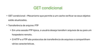 GET condicional
• GET condicional – Mecanismo que permite a um cache verificar se seus objetos
estão atualizados.
• Transferência de arquivo: FTP
• Em uma sessão FTP típica, o usuário deseja transferir arquivos de ou para um
hospedeiro remoto.
• O HTTP e o FTP são protocolos de transferência de arquivos e compartilham
várias características.
 