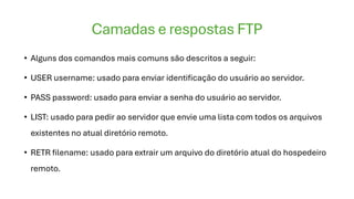 Camadas e respostas FTP
• Alguns dos comandos mais comuns são descritos a seguir:
• USER username: usado para enviar identificação do usuário ao servidor.
• PASS password: usado para enviar a senha do usuário ao servidor.
• LIST: usado para pedir ao servidor que envie uma lista com todos os arquivos
existentes no atual diretório remoto.
• RETR filename: usado para extrair um arquivo do diretório atual do hospedeiro
remoto.
 