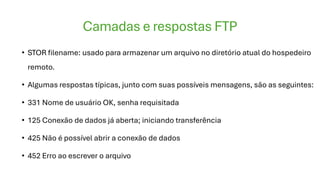 Camadas e respostas FTP
• STOR filename: usado para armazenar um arquivo no diretório atual do hospedeiro
remoto.
• Algumas respostas típicas, junto com suas possíveis mensagens, são as seguintes:
• 331 Nome de usuário OK, senha requisitada
• 125 Conexão de dados já aberta; iniciando transferência
• 425 Não é possível abrir a conexão de dados
• 452 Erro ao escrever o arquivo
 