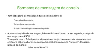 Formatos de mensagem de correio
• Um cabeçalho de mensagem típico é semelhante a:
From: alice@crepes.fr
To: bob@hamburger.edu
Subject: Searching for the meaning of life
• Após o cabeçalho da mensagem, há uma linha em branco e, em seguida, o corpo da
mensagem (em ASCII).
• Você pode usar o Telnet para enviar uma mensagem a um servidor de correio que
contenha algumas linhas de cabeçalho, incluindo o campo "Subject:". Para isso,
utilize o comando:
telnet serverName 25
 