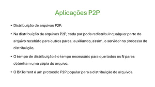 Aplicações P2P
• Distribuição de arquivos P2P:
• Na distribuição de arquivos P2P, cada par pode redistribuir qualquer parte do
arquivo recebido para outros pares, auxiliando, assim, o servidor no processo de
distribuição.
• O tempo de distribuição é o tempo necessário para que todos os N pares
obtenham uma cópia do arquivo.
• O BitTorrent é um protocolo P2P popular para a distribuição de arquivos.
 