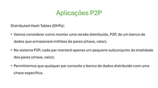 Aplicações P2P
Distributed Hash Tables (DHTs):
• Vamos considerar como montar uma versão distribuída, P2P, de um banco de
dados que armazenará milhões de pares (chave, valor).
• No sistema P2P, cada par manterá apenas um pequeno subconjunto da totalidade
dos pares (chave, valor).
• Permitiremos que qualquer par consulte o banco de dados distribuído com uma
chave específica.
 