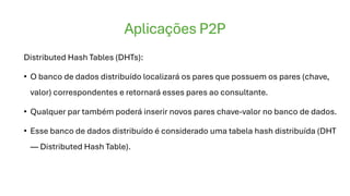 Aplicações P2P
Distributed Hash Tables (DHTs):
• O banco de dados distribuído localizará os pares que possuem os pares (chave,
valor) correspondentes e retornará esses pares ao consultante.
• Qualquer par também poderá inserir novos pares chave-valor no banco de dados.
• Esse banco de dados distribuído é considerado uma tabela hash distribuída (DHT
— Distributed Hash Table).
 