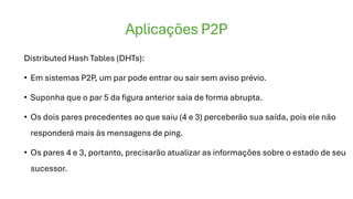 Aplicações P2P
Distributed Hash Tables (DHTs):
• Em sistemas P2P, um par pode entrar ou sair sem aviso prévio.
• Suponha que o par 5 da figura anterior saia de forma abrupta.
• Os dois pares precedentes ao que saiu (4 e 3) perceberão sua saída, pois ele não
responderá mais às mensagens de ping.
• Os pares 4 e 3, portanto, precisarão atualizar as informações sobre o estado de seu
sucessor.
 