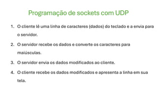 Programação de sockets com UDP
1. O cliente lê uma linha de caracteres (dados) do teclado e a envia para
o servidor.
2. O servidor recebe os dados e converte os caracteres para
maiúsculas.
3. O servidor envia os dados modificados ao cliente.
4. O cliente recebe os dados modificados e apresenta a linha em sua
tela.
 