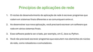 Princípios de aplicações de rede
1. O núcleo do desenvolvimento de aplicação de rede é escrever programas que
rodem em sistemas finais diferentes e se comuniquem entre si.
2. Ao desenvolver sua nova aplicação, você precisará escrever um software que
rode em vários sistemas finais.
3. Esse software poderia ser criado, por exemplo, em C, Java ou Python.
4. Você não precisará escrever programas que executem nos elementos do núcleo
de rede, como roteadores e comutadores.
 