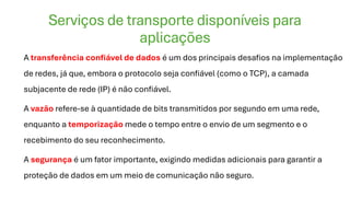 Serviços de transporte disponíveis para
aplicações
A transferência confiável de dados é um dos principais desafios na implementação
de redes, já que, embora o protocolo seja confiável (como o TCP), a camada
subjacente de rede (IP) é não confiável.
A vazão refere-se à quantidade de bits transmitidos por segundo em uma rede,
enquanto a temporização mede o tempo entre o envio de um segmento e o
recebimento do seu reconhecimento.
A segurança é um fator importante, exigindo medidas adicionais para garantir a
proteção de dados em um meio de comunicação não seguro.
 