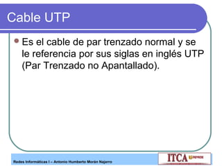 Cable UTP
 Es

el cable de par trenzado normal y se
le referencia por sus siglas en inglés UTP
(Par Trenzado no Apantallado).

Redes Informáticas I – Antonio Humberto Morán Najarro

 