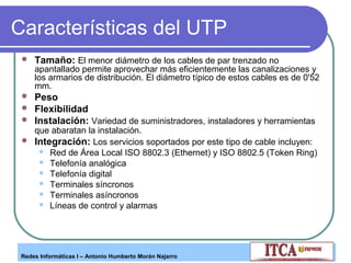 Características del UTP


Tamaño: El menor diámetro de los cables de par trenzado no

apantallado permite aprovechar más eficientemente las canalizaciones y
los armarios de distribución. El diámetro típico de estos cables es de 0'52
mm.





Peso
Flexibilidad
Instalación: Variedad de suministradores, instaladores y herramientas
que abaratan la instalación.
Integración: Los servicios soportados por este tipo de cable incluyen:







Red de Área Local ISO 8802.3 (Ethernet) y ISO 8802.5 (Token Ring)
Telefonía analógica
Telefonía digital
Terminales síncronos
Terminales asíncronos
Líneas de control y alarmas

Redes Informáticas I – Antonio Humberto Morán Najarro

 