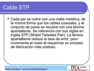 Cable STP
 Cada

par se cubre con una malla metálica, de
la misma forma que los cables coaxiales, y el
conjunto de pares se recubre con una lámina
apantallante. Se referencia con sus siglas en
inglés STP (Shield Twiested Pair). La lámina
apantallante reduce la tasa de error, pero
incrementa el costo al requerirse un proceso
de fabricación más costoso.

Redes Informáticas I – Antonio Humberto Morán Najarro

 