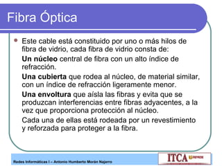Fibra Óptica


Este cable está constituido por uno o más hilos de
fibra de vidrio, cada fibra de vidrio consta de:
Un núcleo central de fibra con un alto índice de
refracción.
Una cubierta que rodea al núcleo, de material similar,
con un índice de refracción ligeramente menor.
Una envoltura que aísla las fibras y evita que se
produzcan interferencias entre fibras adyacentes, a la
vez que proporciona protección al núcleo.
Cada una de ellas está rodeada por un revestimiento
y reforzada para proteger a la fibra.

Redes Informáticas I – Antonio Humberto Morán Najarro

 