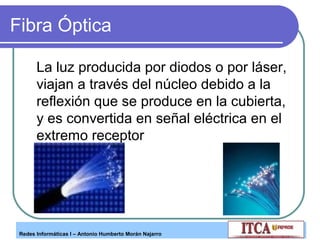 Fibra Óptica
La luz producida por diodos o por láser,
viajan a través del núcleo debido a la
reflexión que se produce en la cubierta,
y es convertida en señal eléctrica en el
extremo receptor

Redes Informáticas I – Antonio Humberto Morán Najarro

 