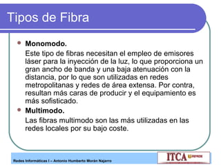 Tipos de Fibra




Monomodo.
Este tipo de fibras necesitan el empleo de emisores
láser para la inyección de la luz, lo que proporciona un
gran ancho de banda y una baja atenuación con la
distancia, por lo que son utilizadas en redes
metropolitanas y redes de área extensa. Por contra,
resultan más caras de producir y el equipamiento es
más sofisticado.
Multimodo.
Las fibras multimodo son las más utilizadas en las
redes locales por su bajo coste.

Redes Informáticas I – Antonio Humberto Morán Najarro

 