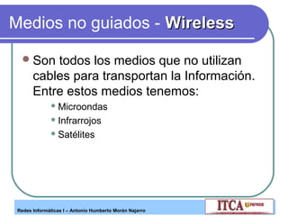 Medios no guiados - Wireless
 Son

todos los medios que no utilizan
cables para transportan la Información.
Entre estos medios tenemos:
 Microondas
 Infrarrojos
 Satélites

Redes Informáticas I – Antonio Humberto Morán Najarro

 