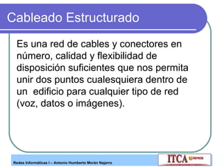 Cableado Estructurado
Es una red de cables y conectores en
número, calidad y flexibilidad de
disposición suficientes que nos permita
unir dos puntos cualesquiera dentro de
un edificio para cualquier tipo de red
(voz, datos o imágenes).

Redes Informáticas I – Antonio Humberto Morán Najarro

 