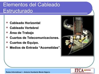 Elementos del Cableado
Estructurado


Cableado Horizontal



Cableado Vertebral



Área de Trabajo



Cuartos de Telecomunicaciones.



Cuartos de Equipo.



Medios de Entrada “Acometidas”.

Redes Informáticas I – Antonio Humberto Morán Najarro

 
