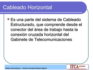 Cableado Horizontal
 Es una parte del sistema de Cableado

Estructurado, que comprende desde el
conector del área de trabajo hasta la
conexión cruzada horizontal del
Gabinete de Telecomunicaciones

Redes Informáticas I – Antonio Humberto Morán Najarro

 