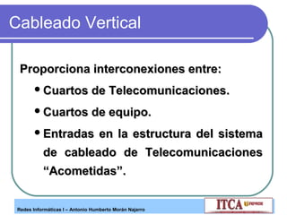 Cableado Vertical
Proporciona interconexiones entre:
 Cuartos

de Telecomunicaciones.

 Cuartos

de equipo.

 Entradas

en la estructura del sistema

de cableado de Telecomunicaciones
“Acometidas”.
Redes Informáticas I – Antonio Humberto Morán Najarro

 