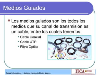 Medios Guiados
 Los

medios guiados son los todos los
medios que su canal de transmisión es
un cable, entre los cuales tenemos:
 Cable

Coaxial
 Cable UTP
 Fibra Óptica

Redes Informáticas I – Antonio Humberto Morán Najarro

 