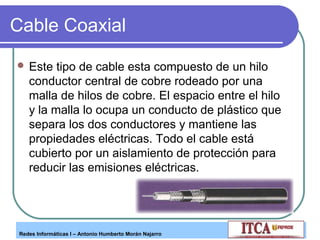 Cable Coaxial
 Este

tipo de cable esta compuesto de un hilo
conductor central de cobre rodeado por una
malla de hilos de cobre. El espacio entre el hilo
y la malla lo ocupa un conducto de plástico que
separa los dos conductores y mantiene las
propiedades eléctricas. Todo el cable está
cubierto por un aislamiento de protección para
reducir las emisiones eléctricas.

Redes Informáticas I – Antonio Humberto Morán Najarro

 