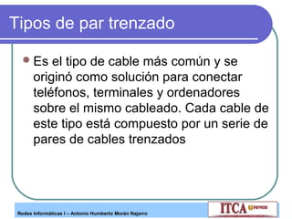 Tipos de par trenzado
 Es

el tipo de cable más común y se
originó como solución para conectar
teléfonos, terminales y ordenadores
sobre el mismo cableado. Cada cable de
este tipo está compuesto por un serie de
pares de cables trenzados

Redes Informáticas I – Antonio Humberto Morán Najarro

 