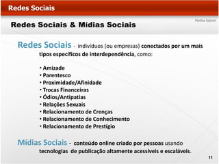 Redes Sociais & Mídias Sociais

 Redes Sociais - indivíduos (ou empresas) conectados por um mais
        tipos específicos de interdependência, como:

        • Amizade
        • Parentesco
        • Proximidade/Afinidade
        • Trocas Financeiras
        • Ódios/Antipatias
        • Relações Sexuais
        • Relacionamento de Crenças
        • Relacionamento de Conhecimento
        • Relacionamento de Prestígio

 Mídias Sociais -    conteúdo online criado por pessoas usando
        tecnologias de publicação altamente acessíveis e escaláveis.
                                                                       11
 