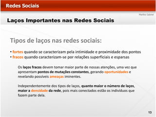 Laços Importantes nas Redes Sociais


Tipos de laços nas redes sociais:
• fortes quando se caracterizam pela intimidade e proximidade dos pontos
• fracos quando caracterizam-se por relações superficiais e esparsas

    Os laços fracos devem tomar maior parte de nossas atenções, uma vez que
    apresentam pontos de mutações constantes, gerando oportunidades e
    revelando possíveis ameaças iminentes.

    Independentemente dos tipos de laços, quanto maior o número de laços,
    maior a densidade da rede, pois mais conectados estão os indivíduos que
    fazem parte dela.



                                                                              13
 