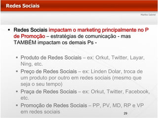  Redes Sociais impactam o marketing principalmente no P
  de Promoção – estratégias de comunicação - mas
  TAMBÉM impactam os demais Ps -

    Produto de Redes Sociais – ex: Orkut, Twitter, Layar,
     Ning, etc.
    Preço de Redes Sociais – ex: Linden Dolar, troca de
     um produto por outro em redes sociais (mesmo que
     seja o seu tempo)
    Praça de Redes Sociais – ex: Orkut, Twitter, Facebook,
     etc.
    Promoção de Redes Sociais – PP, PV, MD, RP e VP
     em redes sociais                            29
 