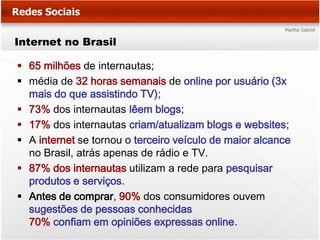 Internet no Brasil

 65 milhões de internautas;
 média de 32 horas semanais de online por usuário (3x
  mais do que assistindo TV);
 73% dos internautas lêem blogs;
 17% dos internautas criam/atualizam blogs e websites;
 A internet se tornou o terceiro veículo de maior alcance
  no Brasil, atrás apenas de rádio e TV.
 87% dos internautas utilizam a rede para pesquisar
  produtos e serviços.
 Antes de comprar, 90% dos consumidores ouvem
  sugestões de pessoas conhecidas
  70% confiam em opiniões expressas online.
 
