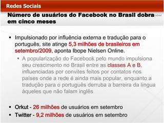 Número de usuários do Facebook no Brasil dobra
em cinco meses

 Impulsionado por influência externa e tradução para o
  português, site atinge 5,3 milhões de brasileiros em
  setembro/2009, aponta Ibope Nielsen Online.
    A popularização do Facebook pelo mundo impulsiona
     seu crescimento no Brasil entre as classes A e B,
     influenciadas por convites feitos por contatos nos
     países onde a rede é ainda mais popular, enquanto a
     tradução para o português derruba a barreira da língua
     àqueles que não falam inglês

 Orkut - 26 milhões de usuários em setembro
 Twitter - 9,2 milhões de usuários em setembro
 