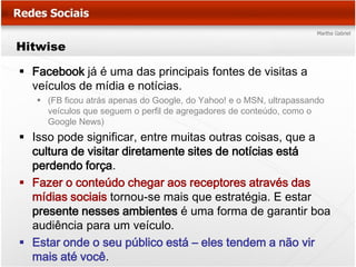Hitwise

 Facebook já é uma das principais fontes de visitas a
  veículos de mídia e notícias.
    (FB ficou atrás apenas do Google, do Yahoo! e o MSN, ultrapassando
     veículos que seguem o perfil de agregadores de conteúdo, como o
     Google News)
 Isso pode significar, entre muitas outras coisas, que a
  cultura de visitar diretamente sites de notícias está
  perdendo força.
 Fazer o conteúdo chegar aos receptores através das
  mídias sociais tornou-se mais que estratégia. E estar
  presente nesses ambientes é uma forma de garantir boa
  audiência para um veículo.
 Estar onde o seu público está – eles tendem a não vir
  mais até você.
 