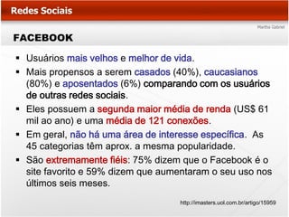FACEBOOK

 Usuários mais velhos e melhor de vida.
 Mais propensos a serem casados (40%), caucasianos
  (80%) e aposentados (6%) comparando com os usuários
  de outras redes sociais.
 Eles possuem a segunda maior média de renda (US$ 61
  mil ao ano) e uma média de 121 conexões.
 Em geral, não há uma área de interesse específica. As
  45 categorias têm aprox. a mesma popularidade.
 São extremamente fiéis: 75% dizem que o Facebook é o
  site favorito e 59% dizem que aumentaram o seu uso nos
  últimos seis meses.
                                   http://imasters.uol.com.br/artigo/15959
 