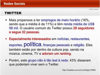 TWITTER

 Mais propensos a ter empregos de meio horário (16%,
  sendo que a média é de 11%) e têm renda média de US$
  58 mil. O usuário comum do Twitter possui 28 seguidores
  e segue 32 pessoas.

 Especialmente interessados em notícias, restaurantes,
  esportes,política   , finanças pessoais e religião. Eles
  também estão por dentro da cultura pop, sendo na
  música, cinema, TV e adoram um ranking.

 Porém, este grupo não é tão leal à rede: 43% disseram
  que poderiam viver sem o Twitter.
                                     http://imasters.uol.com.br/artigo/15959
 