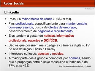 LinkedIn

 Possui a maior média de renda (US$ 89 mil).
 Fins profissionais, especificamente para manter contato
  com empresários, busca de ofertas de emprego,
  desenvolvimento de negócios e recrutamento.
 Eles tendem a gostar de notícias, informações
   profissionais, esportes e política.
 São os que possuem mais gadgets - câmeras digitais, TV
  de alta definição, DVRs e Blu-ray.
 Interesses curiosos: apostas e novelas.
 A maior parte deste grupo é composta por homens, sendo
  que a proporção entre o sexo masculino e feminino é de
  57% para 43%.                      http://imasters.uol.com.br/artigo/15959
 
