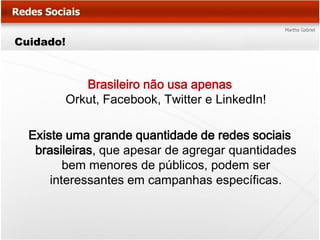 Cuidado!



              Brasileiro não usa apenas
           Orkut, Facebook, Twitter e LinkedIn!

  Existe uma grande quantidade de redes sociais
   brasileiras, que apesar de agregar quantidades
         bem menores de públicos, podem ser
      interessantes em campanhas específicas.
 