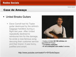 Case de Ameaça

 United Breaks Guitars

    Dave Carroll had his Taylor
     guitar destroyed by the airline's
     baggage handlers during a
     flight last year. After United
     repeatedly declined to
     reimburse him for the damage,
     he wrote a now-famous song
     decrying their customer service     - Custou à United U$ 180 milhões até
                                         ago/2009 (NYTimes)
     and their brand. It was funny,      - 7.5 mihões exibições
     justified and smart.                - 41 mil avaliações com média 5 estrelas



               http://www.youtube.com/watch?v=5YGc4zOqozo
 