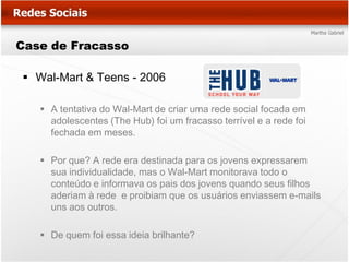 Case de Fracasso

 Wal-Mart & Teens - 2006

    A tentativa do Wal-Mart de criar uma rede social focada em
     adolescentes (The Hub) foi um fracasso terrível e a rede foi
     fechada em meses.

    Por que? A rede era destinada para os jovens expressarem
     sua individualidade, mas o Wal-Mart monitorava todo o
     conteúdo e informava os pais dos jovens quando seus filhos
     aderiam à rede e proibiam que os usuários enviassem e-mails
     uns aos outros.

    De quem foi essa ideia brilhante?
 