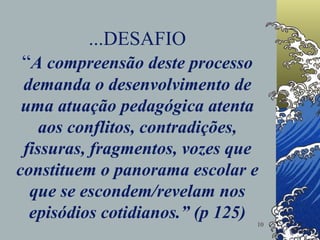 ...DESAFIO “ A compreensão deste processo demanda o desenvolvimento de uma atuação pedagógica atenta aos conflitos, contradições, fissuras, fragmentos, vozes que constituem o panorama escolar e que se escondem/revelam nos episódios cotidianos.” (p 125) 